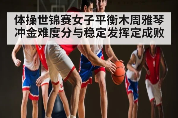 体操世锦赛女子平衡木周雅琴冲金难度分与稳定发挥定成败（NG28）