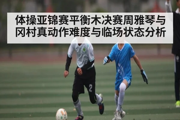 体操亚锦赛平衡木决赛周雅琴与冈村真动作难度与临场状态分析（NG28APP）
